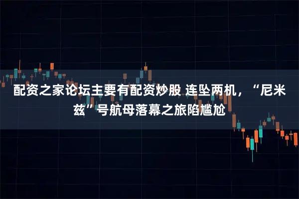 配资之家论坛主要有配资炒股 连坠两机，“尼米兹”号航母落幕之旅陷尴尬