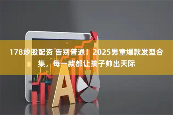 178炒股配资 告别普通！2025男童爆款发型合集，每一款都让孩子帅出天际