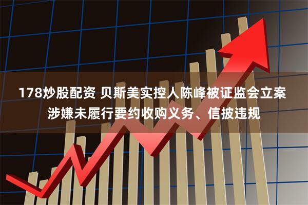 178炒股配资 贝斯美实控人陈峰被证监会立案 涉嫌未履行要约收购义务、信披违规