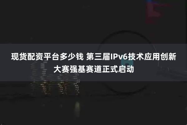 现货配资平台多少钱 第三届IPv6技术应用创新大赛强基赛道正式启动