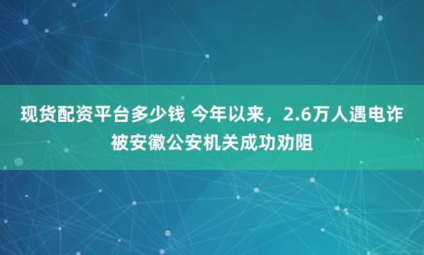 现货配资平台多少钱 今年以来，2.6万人遇电诈被安徽公安机关成功劝阻