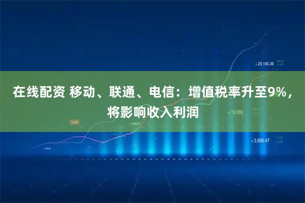 在线配资 移动、联通、电信：增值税率升至9%，将影响收入利润