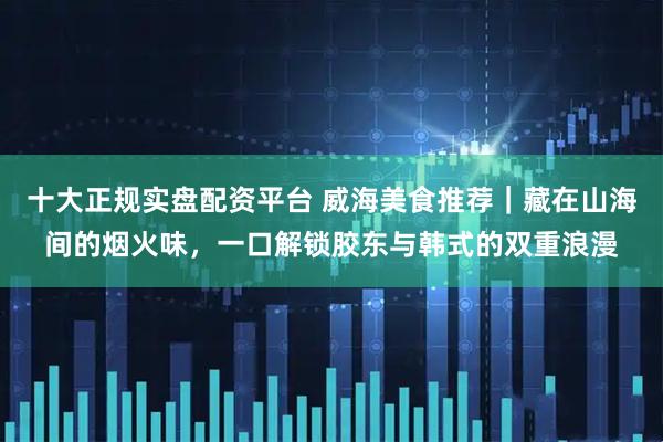 十大正规实盘配资平台 威海美食推荐｜藏在山海间的烟火味，一口解锁胶东与韩式的双重浪漫
